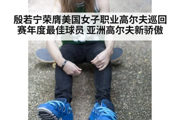 殷若宁荣膺美国女子职业高尔夫巡回赛年度最佳球员 亚洲高尔夫新骄傲